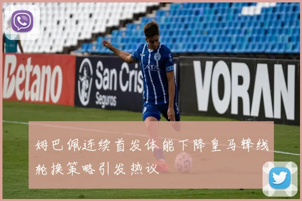 姆巴佩连续首发体能下降皇马锋线轮换策略引发热议