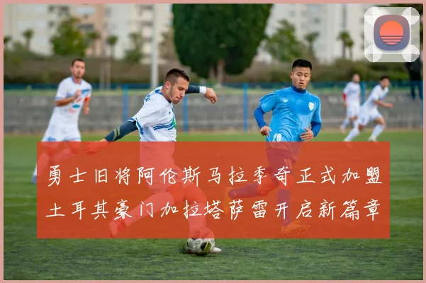 勇士旧将阿伦斯马拉季奇正式加盟土耳其豪门加拉塔萨雷开启新篇章