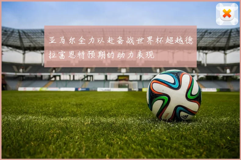 亚马尔全力以赴备战世界杯超越德拉富恩特预期的动力表现
