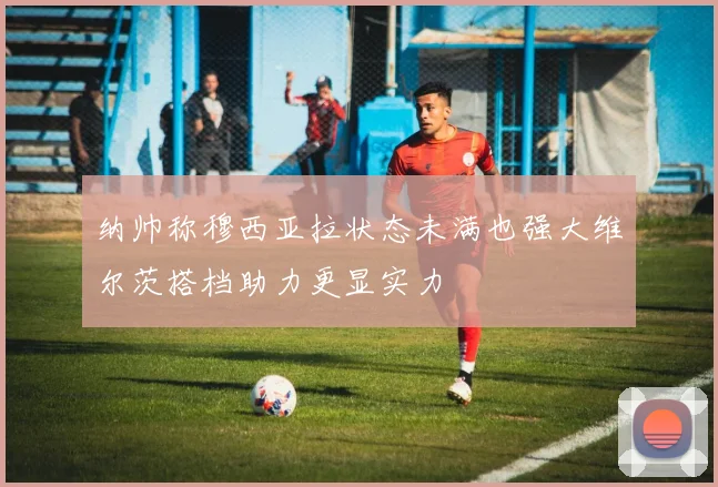 纳帅称穆西亚拉状态未满也强大维尔茨搭档助力更显实力