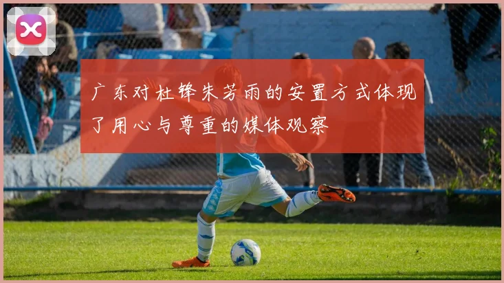 广东对杜锋朱芳雨的安置方式体现了用心与尊重的媒体观察