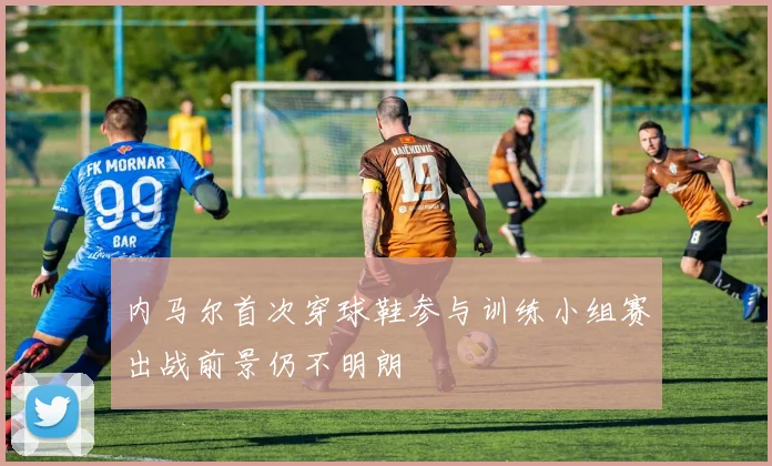 内马尔首次穿球鞋参与训练小组赛出战前景仍不明朗