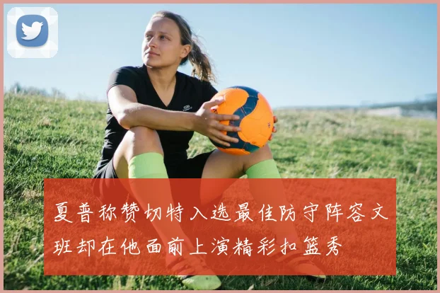 夏普称赞切特入选最佳防守阵容文班却在他面前上演精彩扣篮秀