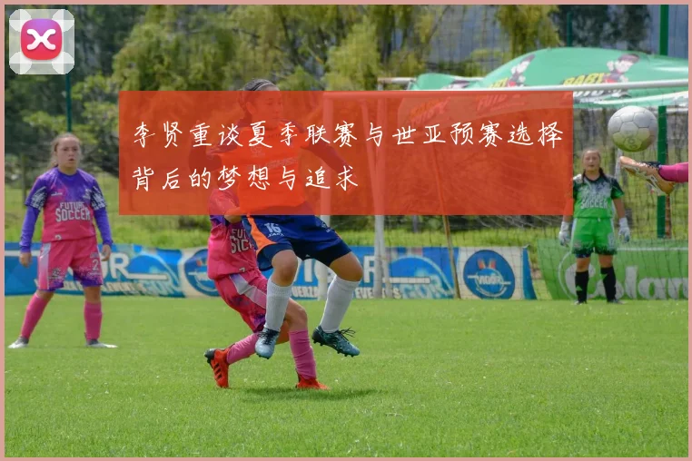 李贤重谈夏季联赛与世亚预赛选择背后的梦想与追求