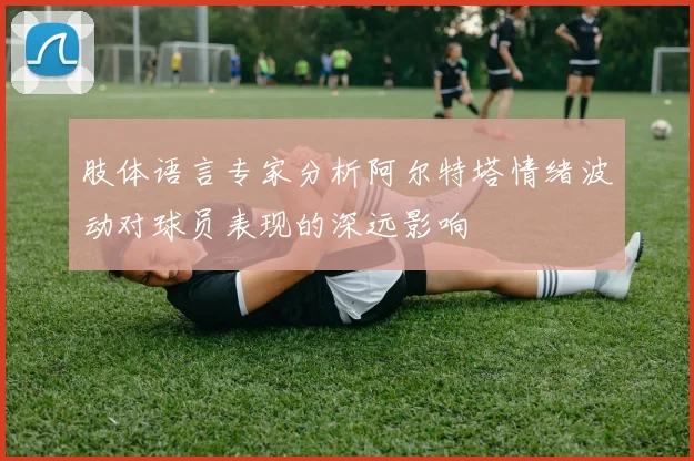 肢体语言专家分析阿尔特塔情绪波动对球员表现的深远影响