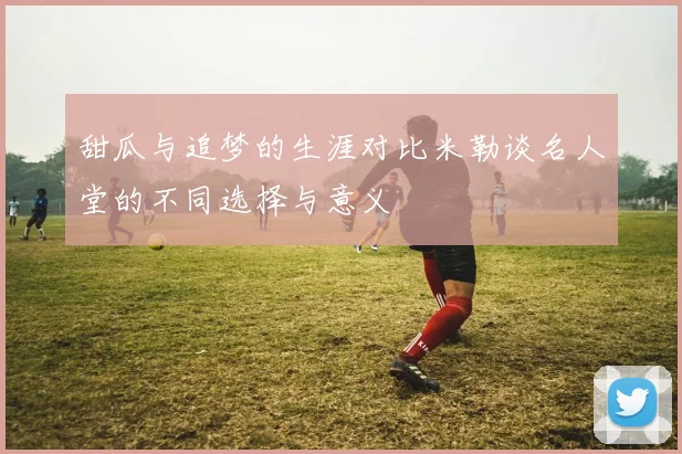 甜瓜与追梦的生涯对比米勒谈名人堂的不同选择与意义