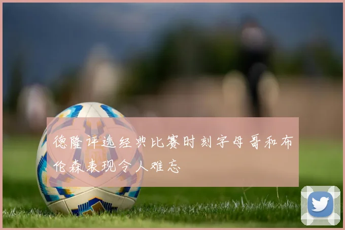 德隆评选经典比赛时刻字母哥和布伦森表现令人难忘