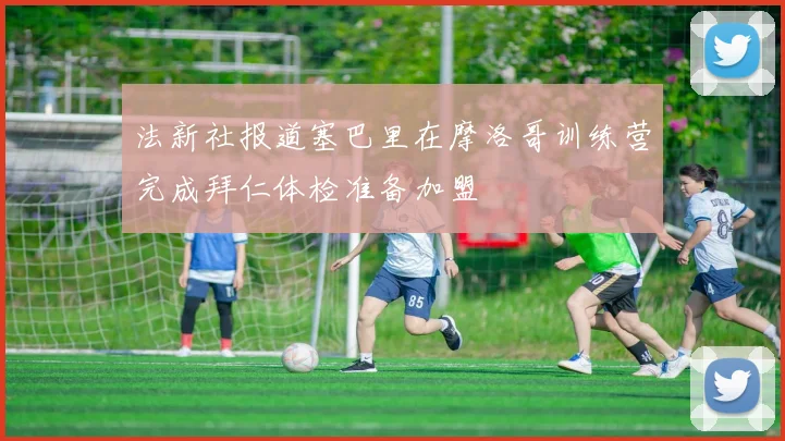法新社报道塞巴里在摩洛哥训练营完成拜仁体检准备加盟