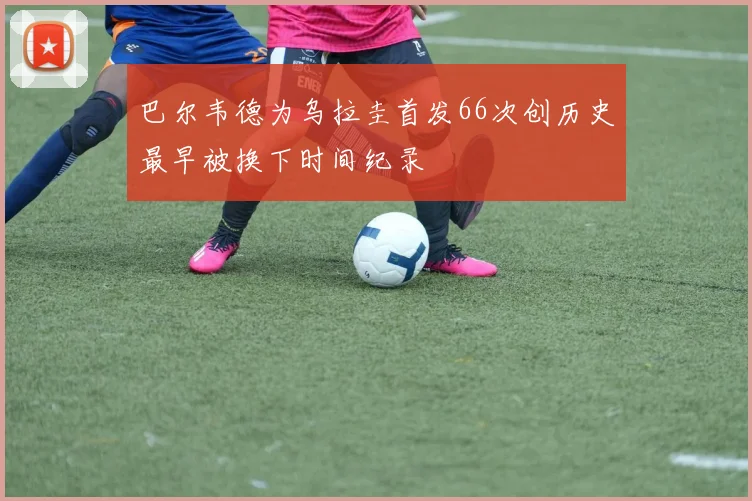 巴尔韦德为乌拉圭首发66次创历史最早被换下时间纪录
