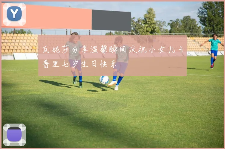 瓦妮莎分享温馨瞬间庆祝小女儿卡普里七岁生日快乐