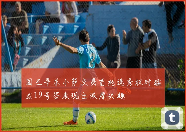 国王寻求小萨交易首轮选秀权对猛龙19号签表现出浓厚兴趣