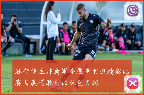 独行侠主帅新赛季愿景打造精彩比赛与赢得胜利的双重目标