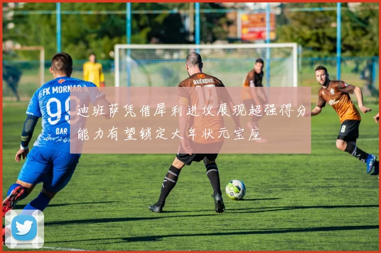 迪班萨凭借犀利进攻展现超强得分能力有望锁定大年状元宝座