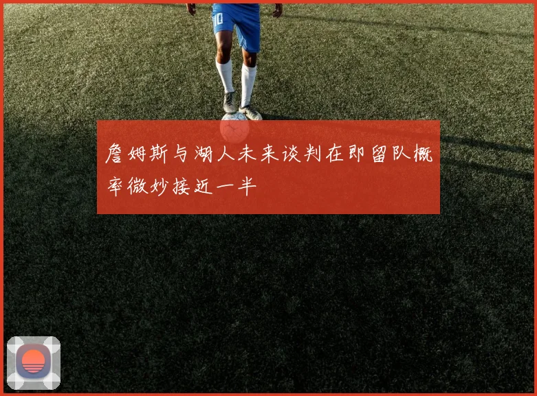 詹姆斯与湖人未来谈判在即留队概率微妙接近一半