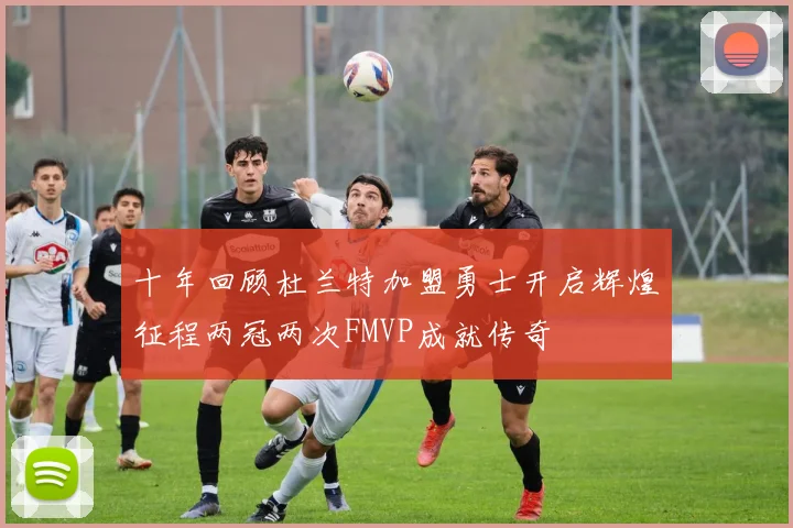 十年回顾杜兰特加盟勇士开启辉煌征程两冠两次FMVP成就传奇