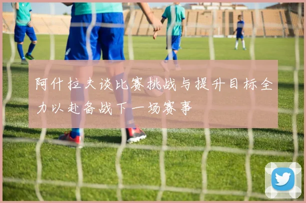 阿什拉夫谈比赛挑战与提升目标全力以赴备战下一场赛事