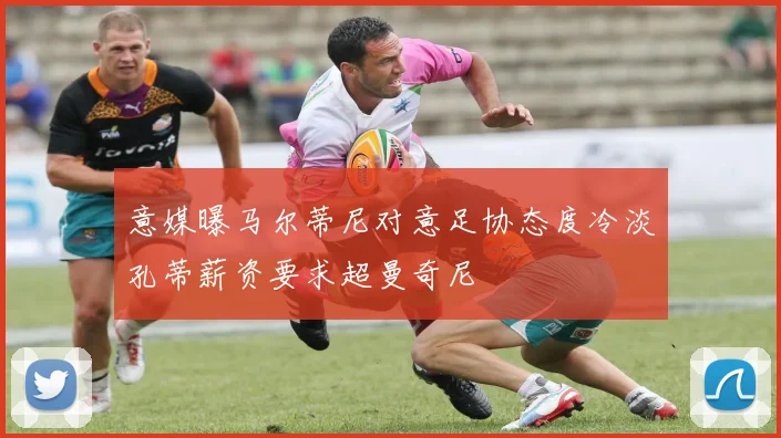 意媒曝马尔蒂尼对意足协态度冷淡孔蒂薪资要求超曼奇尼