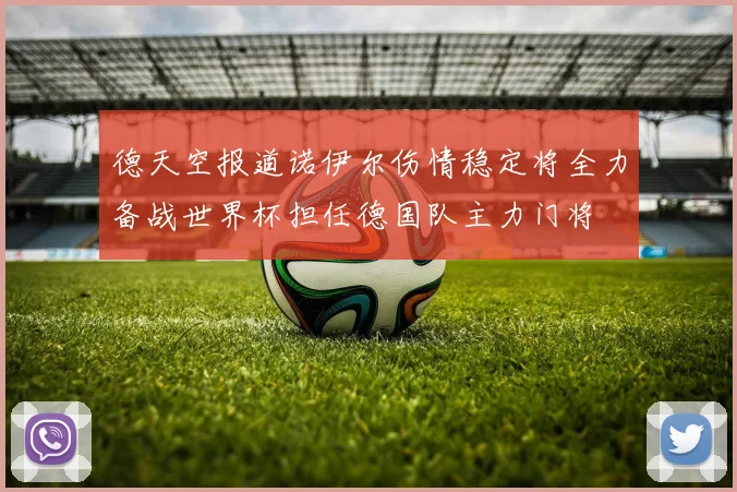 德天空报道诺伊尔伤情稳定将全力备战世界杯担任德国队主力门将