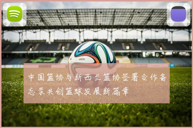 中国篮协与新西兰篮协签署合作备忘录共创篮球发展新篇章