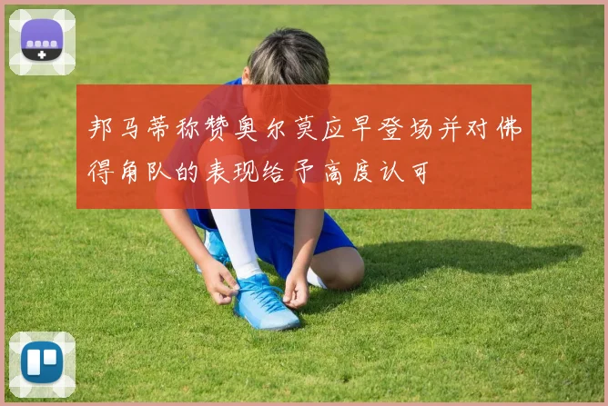 邦马蒂称赞奥尔莫应早登场并对佛得角队的表现给予高度认可