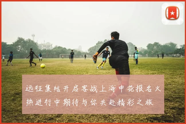 远征集结开启客战上海申花报名火热进行中期待与你共赴精彩之旅