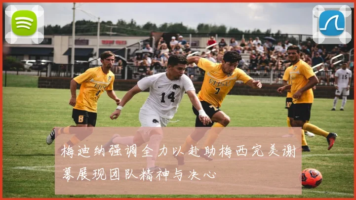 梅迪纳强调全力以赴助梅西完美谢幕展现团队精神与决心