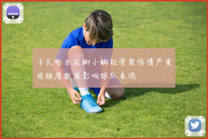 卡瓦哈尔右脚小脚趾骨裂伤情严重将缺席数周影响球队表现