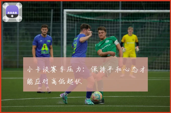 小卡谈赛季压力：保持平和心态才能应对高低起伏