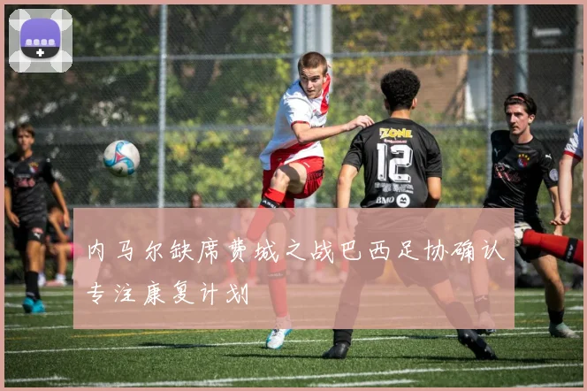 内马尔缺席费城之战巴西足协确认专注康复计划